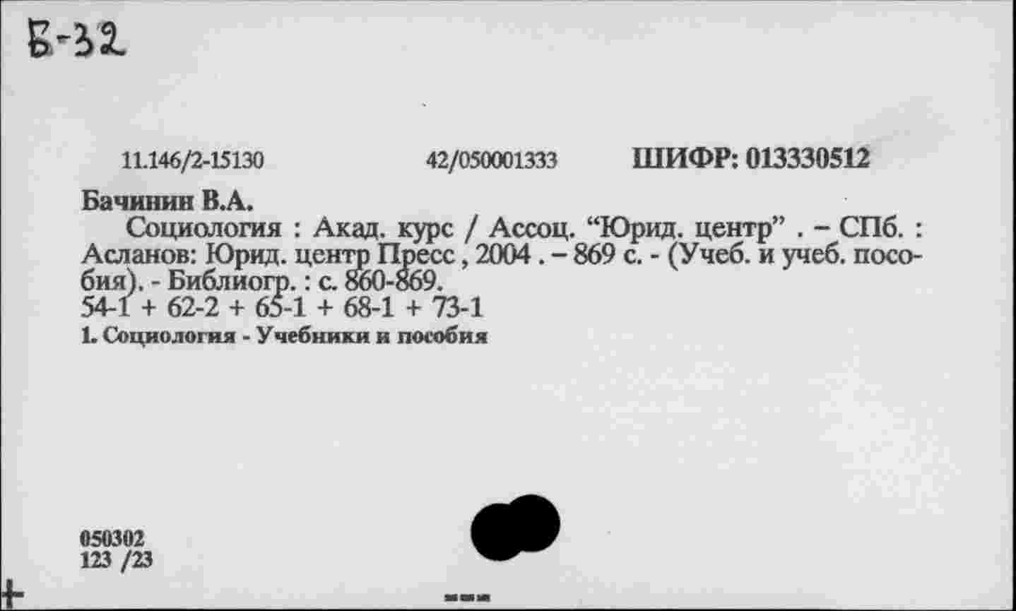 ﻿В'12.
11.146/2-15130
42/050001333 ШИФР: 013330512
Бачинин В.А.
Социология : Акад, курс / Ассоц. “Юрид. центр” . - СПб. : Асланов: Юрид. центр Пресс, 2004. - 869 с. - (Учеб, и учеб, пособия). - Библиогр.: с. 860-869.
54-1 + 62-2 + 65-1 + 68-1 + 73-1
1. Социология - Учебники и пособия
050302
123 /23